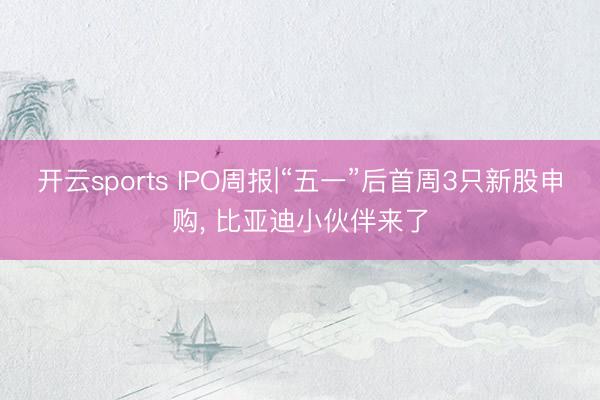 开云sports IPO周报|“五一”后首周3只新股申购， 比亚迪小伙伴来了