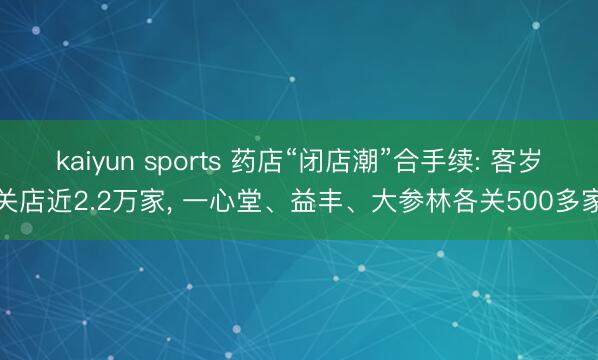 kaiyun sports 药店“闭店潮”合手续: 客岁关店近2.2万家， 一心堂、益丰、大参林各关500多家
