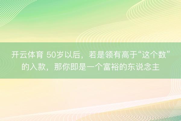 开云体育 50岁以后，若是领有高于“这个数”的入款，那你即是一个富裕的东说念主