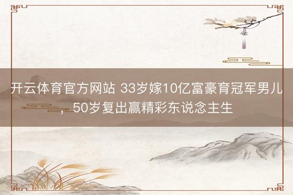 开云体育官方网站 33岁嫁10亿富豪育冠军男儿，50岁复出赢精彩东说念主生